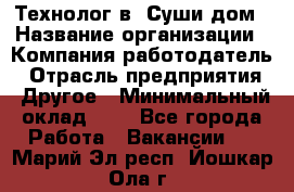 Технолог в "Суши дом › Название организации ­ Компания-работодатель › Отрасль предприятия ­ Другое › Минимальный оклад ­ 1 - Все города Работа » Вакансии   . Марий Эл респ.,Йошкар-Ола г.